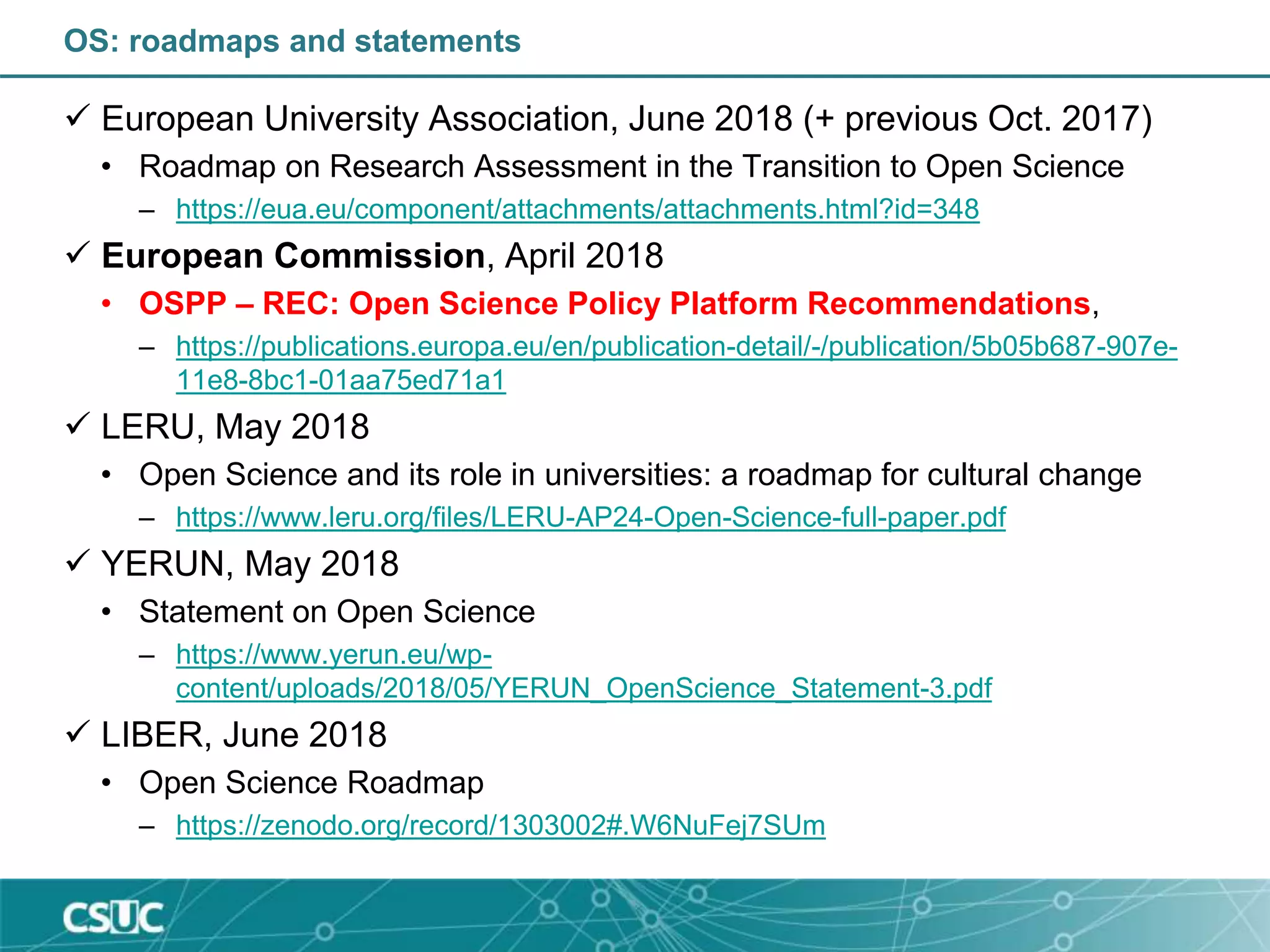 OS: roadmaps and statements
 European University Association, June 2018 (+ previous Oct. 2017)
• Roadmap on Research Assessment in the Transition to Open Science
– https://eua.eu/component/attachments/attachments.html?id=348
 European Commission, April 2018
• OSPP – REC: Open Science Policy Platform Recommendations,
– https://publications.europa.eu/en/publication-detail/-/publication/5b05b687-907e-
11e8-8bc1-01aa75ed71a1
 LERU, May 2018
• Open Science and its role in universities: a roadmap for cultural change
– https://www.leru.org/files/LERU-AP24-Open-Science-full-paper.pdf
 YERUN, May 2018
• Statement on Open Science
– https://www.yerun.eu/wp-
content/uploads/2018/05/YERUN_OpenScience_Statement-3.pdf
 LIBER, June 2018
• Open Science Roadmap
– https://zenodo.org/record/1303002#.W6NuFej7SUm
 