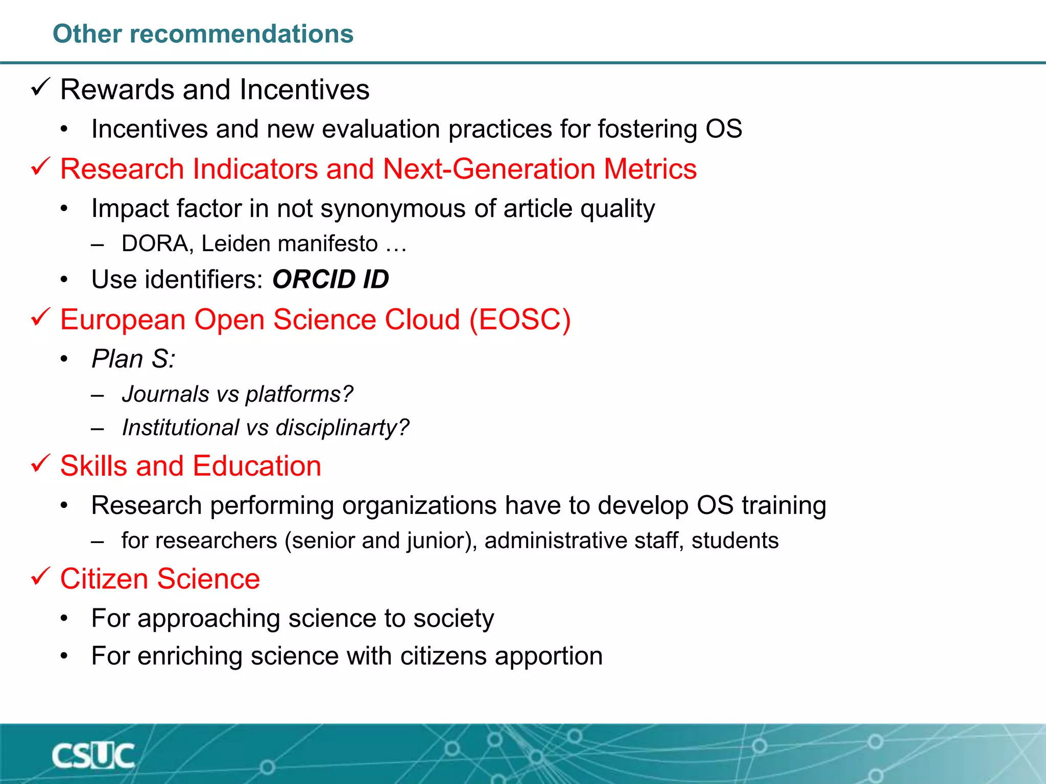 Other recommendations
 Rewards and Incentives
• Incentives and new evaluation practices for fostering OS
 Research Indicators and Next-Generation Metrics
• Impact factor in not synonymous of article quality
– DORA, Leiden manifesto …
• Use identifiers: ORCID ID
 European Open Science Cloud (EOSC)
• Plan S:
– Journals vs platforms?
– Institutional vs disciplinarty?
 Skills and Education
• Research performing organizations have to develop OS training
– for researchers (senior and junior), administrative staff, students
 Citizen Science
• For approaching science to society
• For enriching science with citizens apportion
 