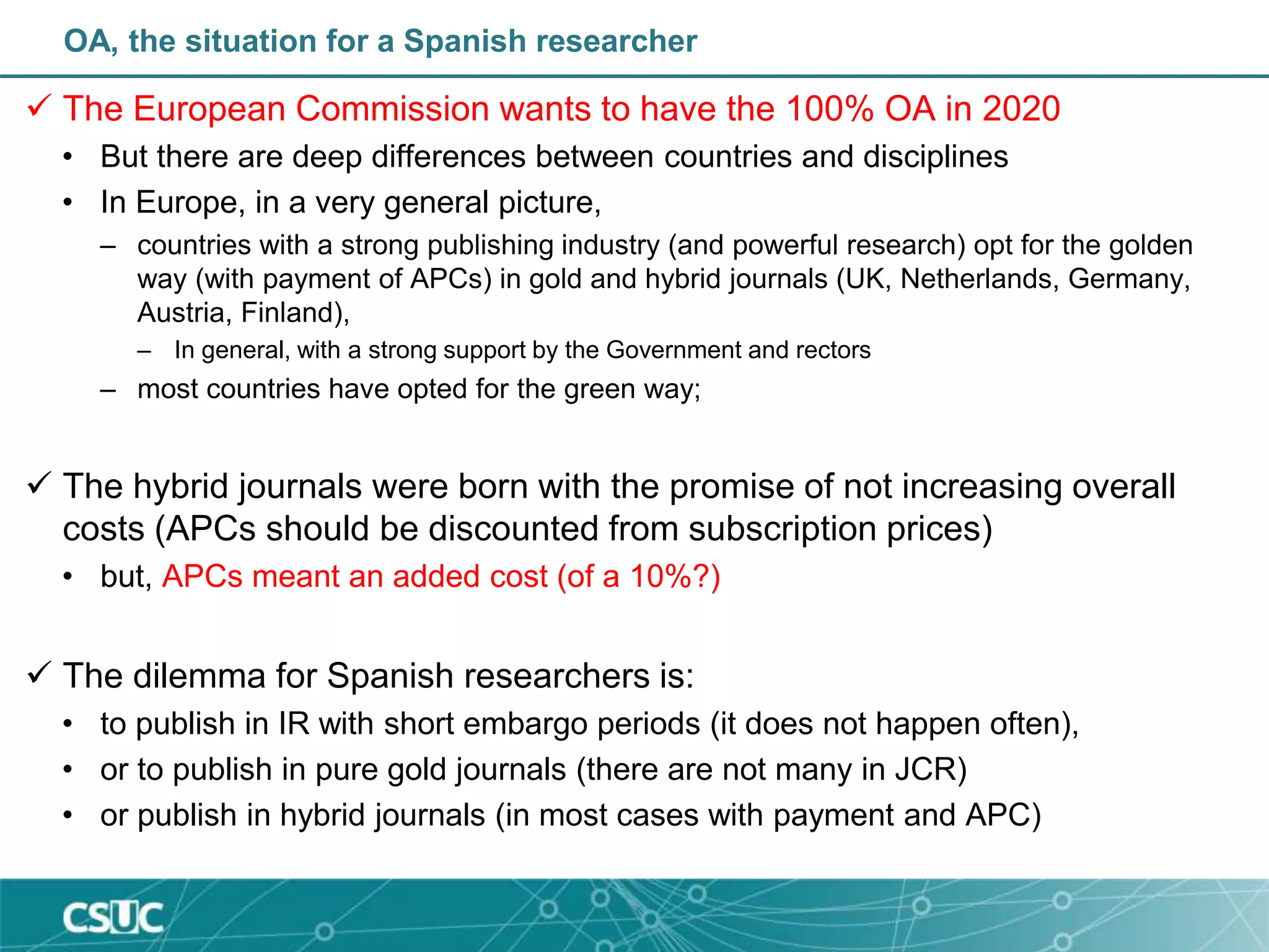 OA, the situation for a Spanish researcher
 The European Commission wants to have the 100% OA in 2020
• But there are deep differences between countries and disciplines
• In Europe, in a very general picture,
– countries with a strong publishing industry (and powerful research) opt for the golden
way (with payment of APCs) in gold and hybrid journals (UK, Netherlands, Germany,
Austria, Finland),
– In general, with a strong support by the Government and rectors
– most countries have opted for the green way;
 The hybrid journals were born with the promise of not increasing overall
costs (APCs should be discounted from subscription prices)
• but, APCs meant an added cost (of a 10%?)
 The dilemma for Spanish researchers is:
• to publish in IR with short embargo periods (it does not happen often),
• or to publish in pure gold journals (there are not many in JCR)
• or publish in hybrid journals (in most cases with payment and APC)
 