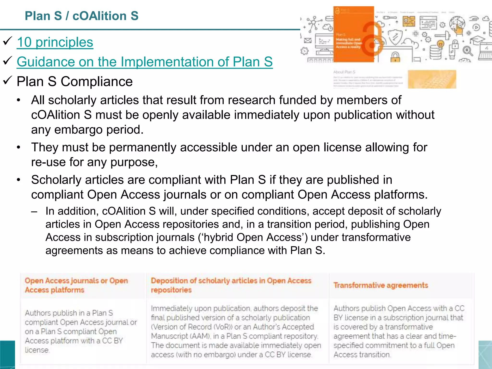 Plan S / cOAlition S
 10 principles
 Guidance on the Implementation of Plan S
 Plan S Compliance
• All scholarly articles that result from research funded by members of
cOAlition S must be openly available immediately upon publication without
any embargo period.
• They must be permanently accessible under an open license allowing for
re-use for any purpose,
• Scholarly articles are compliant with Plan S if they are published in
compliant Open Access journals or on compliant Open Access platforms.
– In addition, cOAlition S will, under specified conditions, accept deposit of scholarly
articles in Open Access repositories and, in a transition period, publishing Open
Access in subscription journals (‘hybrid Open Access’) under transformative
agreements as means to achieve compliance with Plan S.
 