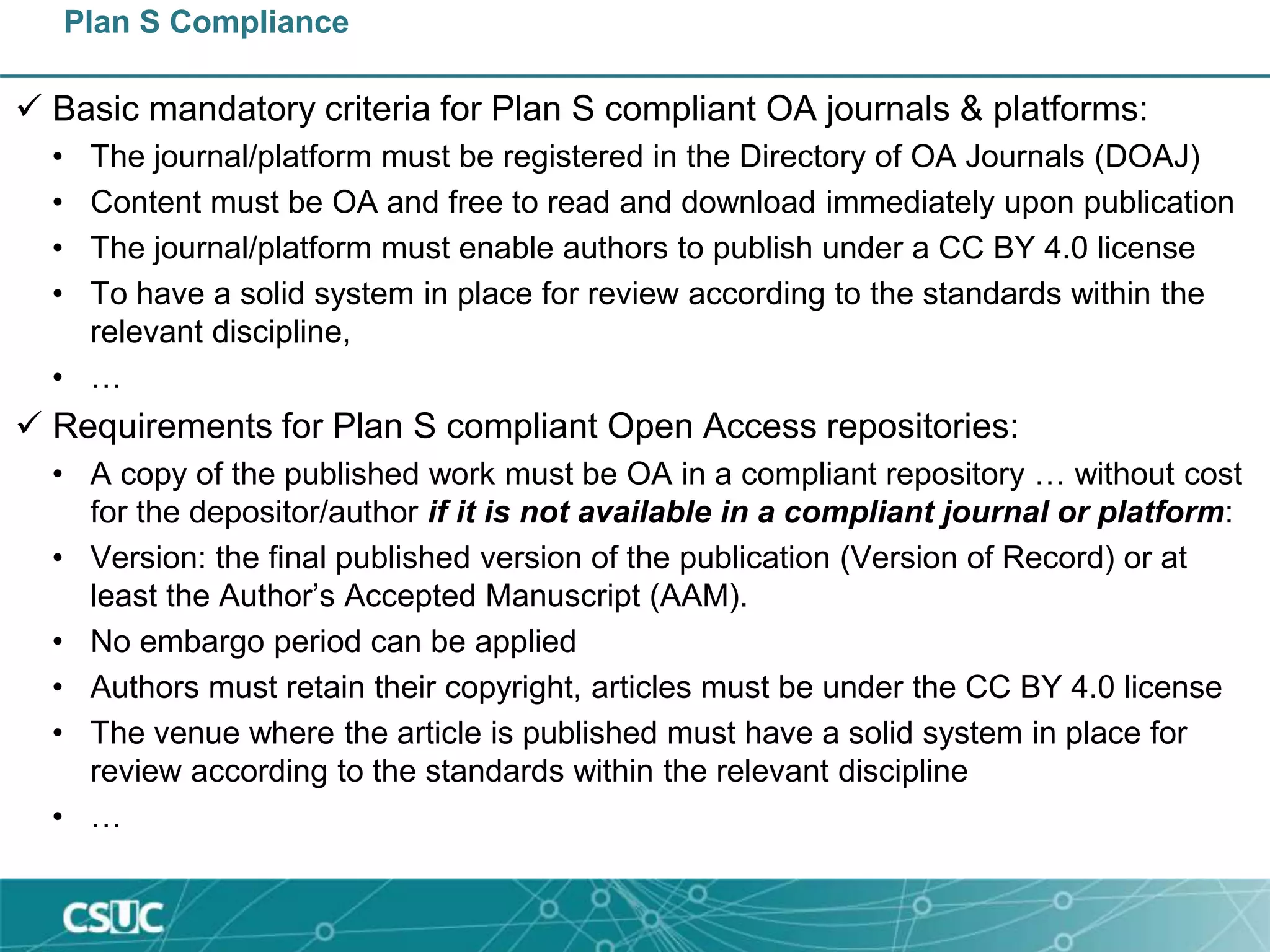 Plan S Compliance
 Basic mandatory criteria for Plan S compliant OA journals & platforms:
• The journal/platform must be registered in the Directory of OA Journals (DOAJ)
• Content must be OA and free to read and download immediately upon publication
• The journal/platform must enable authors to publish under a CC BY 4.0 license
• To have a solid system in place for review according to the standards within the
relevant discipline,
• …
 Requirements for Plan S compliant Open Access repositories:
• A copy of the published work must be OA in a compliant repository … without cost
for the depositor/author if it is not available in a compliant journal or platform:
• Version: the final published version of the publication (Version of Record) or at
least the Author’s Accepted Manuscript (AAM).
• No embargo period can be applied
• Authors must retain their copyright, articles must be under the CC BY 4.0 license
• The venue where the article is published must have a solid system in place for
review according to the standards within the relevant discipline
• …
 