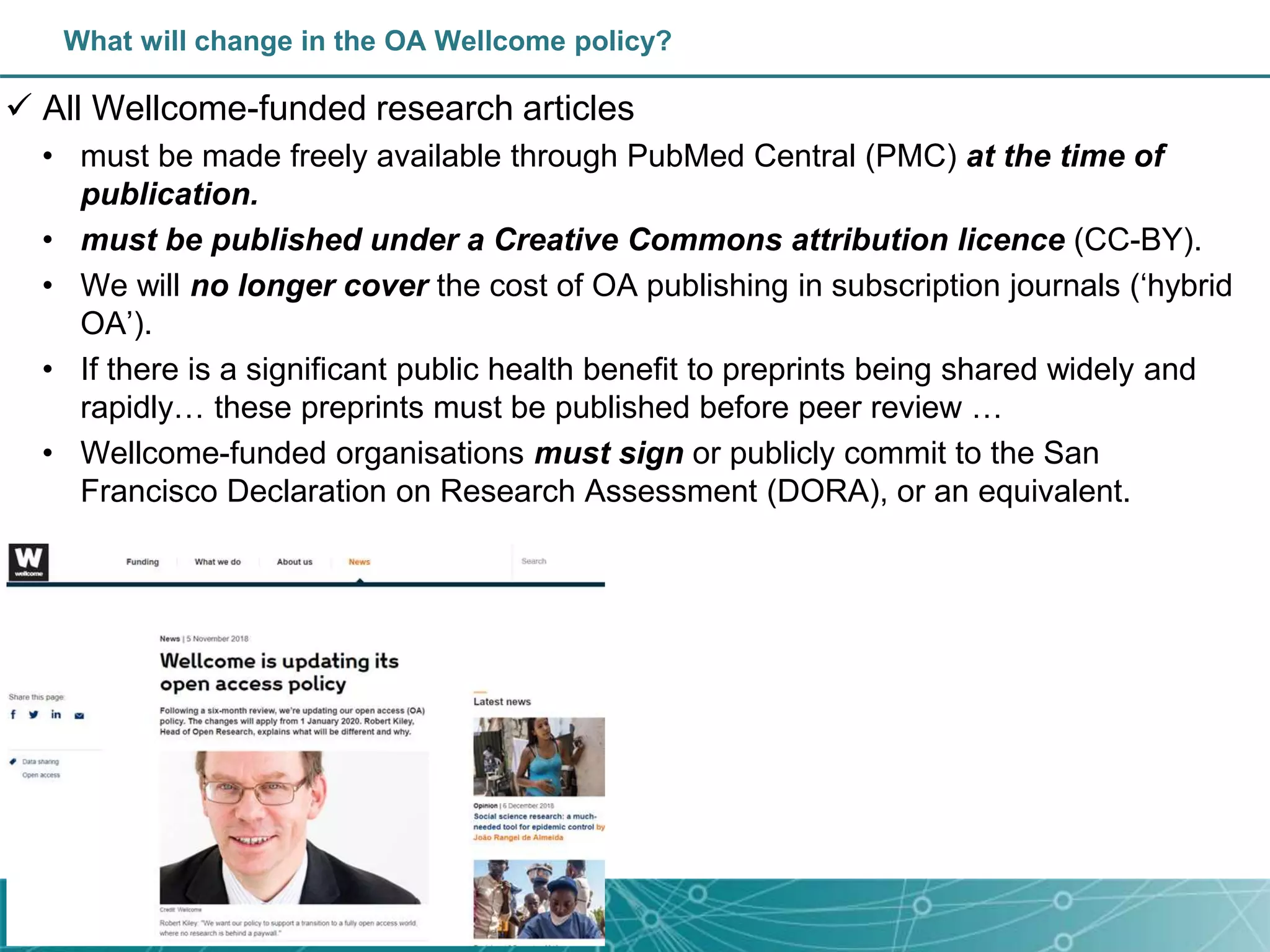  All Wellcome-funded research articles
• must be made freely available through PubMed Central (PMC) at the time of
publication.
• must be published under a Creative Commons attribution licence (CC-BY).
• We will no longer cover the cost of OA publishing in subscription journals (‘hybrid
OA’).
• If there is a significant public health benefit to preprints being shared widely and
rapidly… these preprints must be published before peer review …
• Wellcome-funded organisations must sign or publicly commit to the San
Francisco Declaration on Research Assessment (DORA), or an equivalent.
What will change in the OA Wellcome policy?
 
