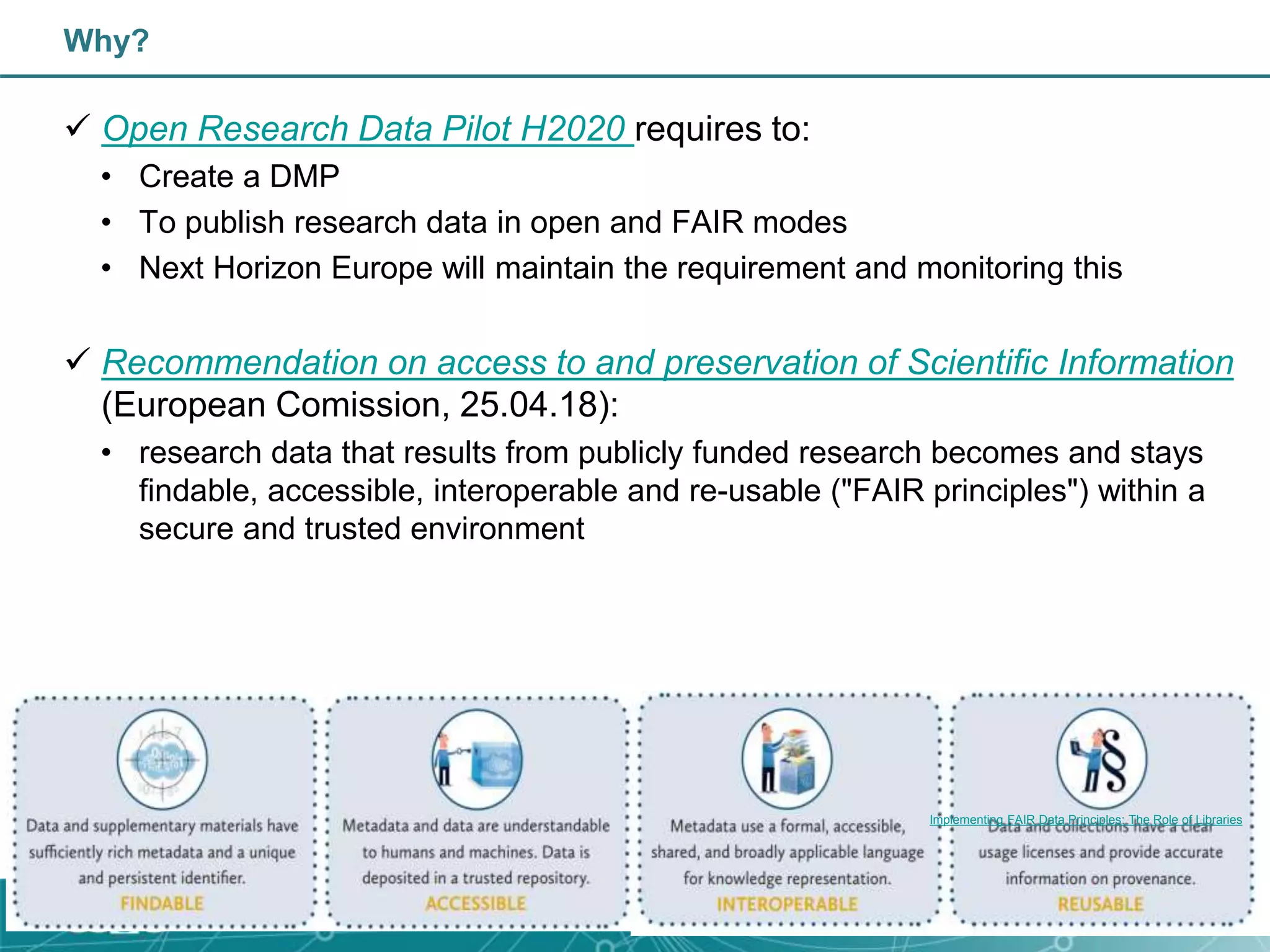 Why?
 Open Research Data Pilot H2020 requires to:
• Create a DMP
• To publish research data in open and FAIR modes
• Next Horizon Europe will maintain the requirement and monitoring this
 Recommendation on access to and preservation of Scientific Information
(European Comission, 25.04.18):
• research data that results from publicly funded research becomes and stays
findable, accessible, interoperable and re-usable ("FAIR principles") within a
secure and trusted environment
Implementing FAIR Data Principles: The Role of Libraries
 