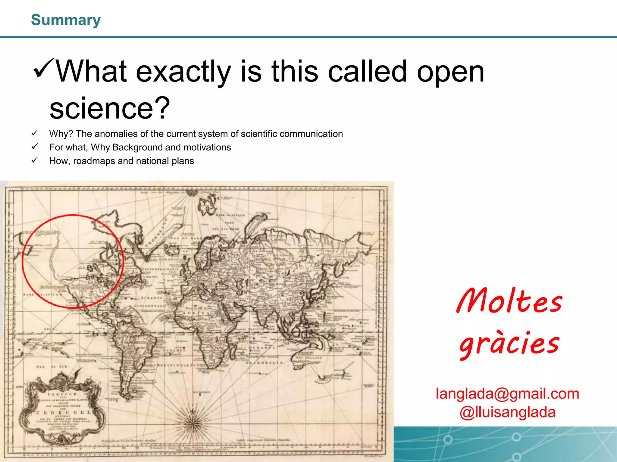 Summary
What exactly is this called open
science?
 Why? The anomalies of the current system of scientific communication
 For what, Why Background and motivations
 How, roadmaps and national plans
Moltes
gràcies
langlada@gmail.com
@lluisanglada
 