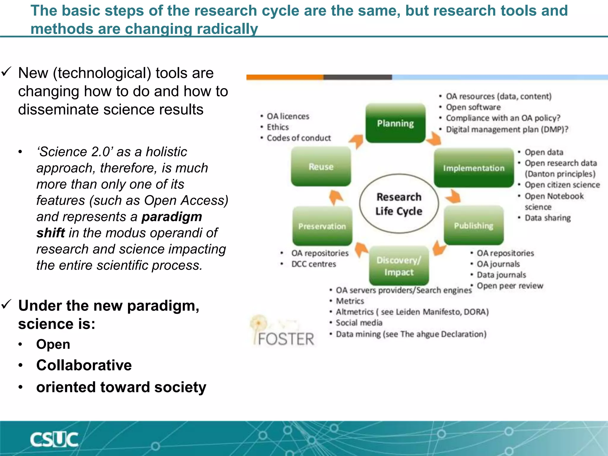 The basic steps of the research cycle are the same, but research tools and
methods are changing radically
 New (technological) tools are
changing how to do and how to
disseminate science results
• ‘Science 2.0’ as a holistic
approach, therefore, is much
more than only one of its
features (such as Open Access)
and represents a paradigm
shift in the modus operandi of
research and science impacting
the entire scientific process.
 Under the new paradigm,
science is:
• Open
• Collaborative
• oriented toward society
 