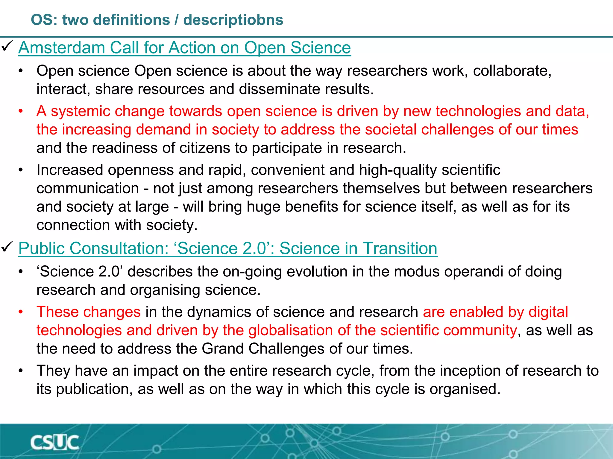 OS: two definitions / descriptiobns
 Amsterdam Call for Action on Open Science
• Open science Open science is about the way researchers work, collaborate,
interact, share resources and disseminate results.
• A systemic change towards open science is driven by new technologies and data,
the increasing demand in society to address the societal challenges of our times
and the readiness of citizens to participate in research.
• Increased openness and rapid, convenient and high-quality scientific
communication - not just among researchers themselves but between researchers
and society at large - will bring huge benefits for science itself, as well as for its
connection with society.
 Public Consultation: ‘Science 2.0’: Science in Transition
• ‘Science 2.0’ describes the on-going evolution in the modus operandi of doing
research and organising science.
• These changes in the dynamics of science and research are enabled by digital
technologies and driven by the globalisation of the scientific community, as well as
the need to address the Grand Challenges of our times.
• They have an impact on the entire research cycle, from the inception of research to
its publication, as well as on the way in which this cycle is organised.
 