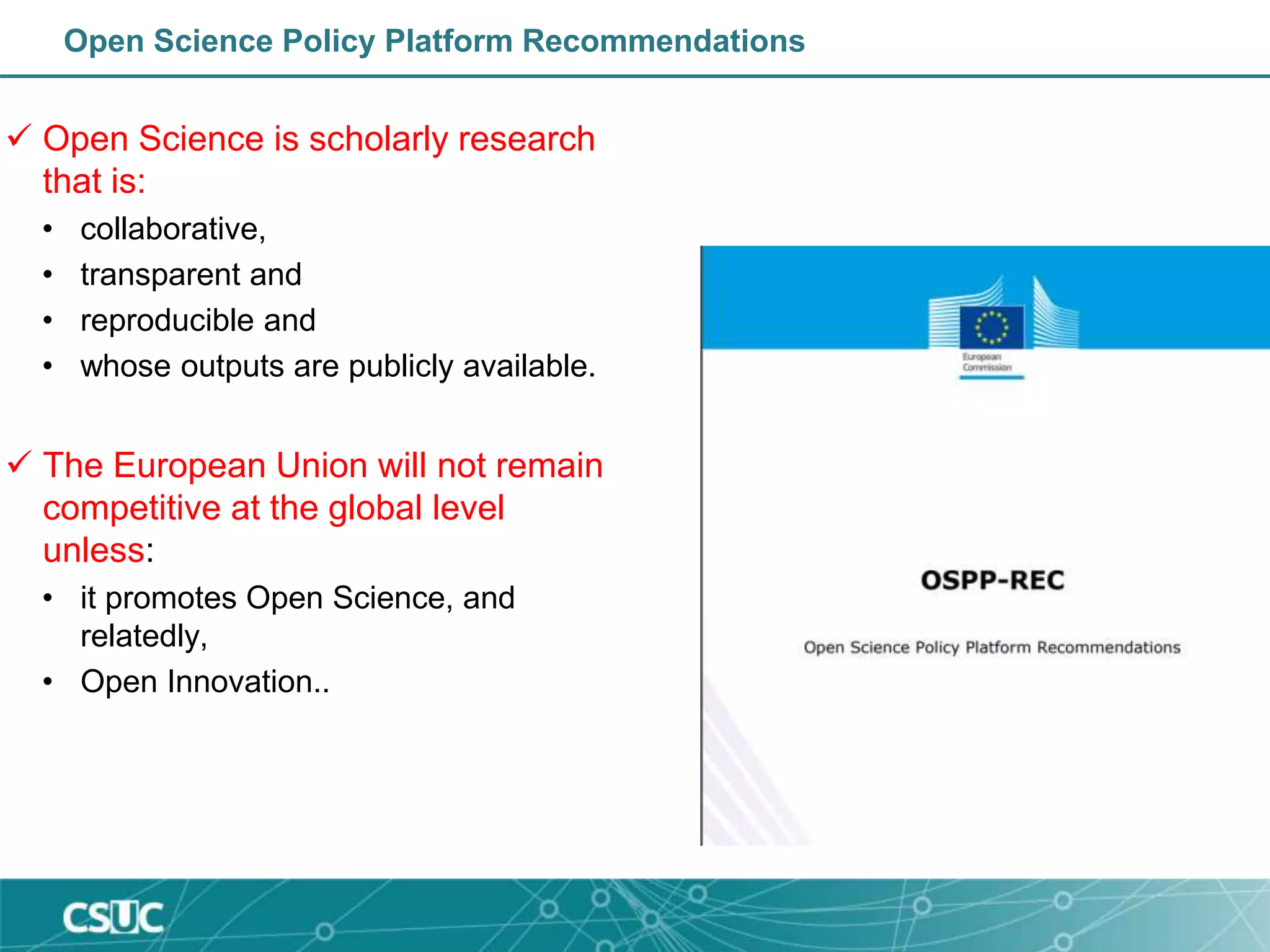 Open Science Policy Platform Recommendations
 Open Science is scholarly research
that is:
• collaborative,
• transparent and
• reproducible and
• whose outputs are publicly available.
 The European Union will not remain
competitive at the global level
unless:
• it promotes Open Science, and
relatedly,
• Open Innovation..
 