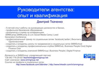 Руководители агентства:
             опыт и квалификация
                                 Дмитрий Ткаченко
- 5-летний опыт работы на руководящих должностях в банках,
- профильное банковское образование
- организатор и спикер на конференциях
 SMMCamp| SMMCamp 2| Lviv Social Media Camp | Lead
Generation Conference
- профессиональный тренер по социальным сетям: facebook| twitter | Вконтакте |
     Одноклассники
- создатель и владелец школы по продвижению в социальных сетях SMMSchool
- создатель и владелец профессиональных клубов SMMClub, Business People Club| Digital
     Finance Club
- создатель и владелец компаний SMMGroup | Business People | Digital Finance

Должность в SMMGroup: управляющий партнер
+38 063 776-29-92/ tkachenko@smmgroup.net
Сайт компании: www.smmgroup.net
Ссылки на профили в социальных сетях:
           http://www.facebook.com/3dbroker | http://www.linkedin.com/in/smmgroup
 