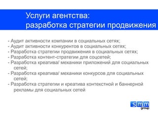 Услуги агентства:
       разработка стратегии продвижения
- Аудит активности компании в социальных сетях;
- Аудит активности конкурентов в социальных сетях;
- Разработка стратегии продвижения в социальных сетях;
- Разработка контент-стратегии для соцсетей;
- Разработка креатива/ механики приложений для социальных
   сетей;
- Разработка креатива/ механики конкурсов для социальных
   сетей;
- Разработка стратегии и креатива контекстной и баннерной
   рекламы для социальных сетей
 