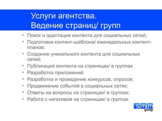 Услуги агентства.
   Ведение страниц/ групп
• Поиск и адаптация контента для социальных сетей;
• Подготовка контент-шаблона/ еженедельных контент-
  планов;
• Создание уникального контента для социальных
  сетей;
• Публикация контента на страницах/ в группах
• Разработка приложений;
• Разработка и проведение конкурсов, опросов;
• Продвижение событий в социальных сетях;
• Ответы на вопросы на страницах/ в группах;
• Работа с негативом на страницах/ в группах
 