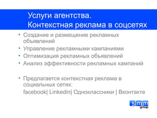 Услуги агентства.
   Контекстная реклама в соцсетях
• Создание и размещение рекламных
  объявлений
• Управление рекламными кампаниями
• Оптимизация рекламных объявлений
• Анализ эффективности рекламных кампаний

• Предлагается контекстная реклама в
  социальных сетях:
  facebook| Linkedin| Одноклассники | Вконтакте
 