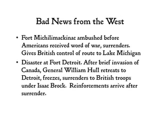 Bad News from the West
•  Fort Michilimackinac ambushed before
Americans received word of war, surrenders.
Gives British control of route to Lake Michigan
•  Disaster at Fort Detroit. After brief invasion of
Canada, General William Hull retreats to
Detroit, freezes, surrenders to British troops
under Isaac Brock. Reinforcements arrive after
surrender.
 