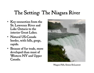 The Setting: The Niagara River
•  Key connection from the
St. Lawrence River and
Lake Ontario to the
interior Great Lakes.
•  Natural US-Canada
border, with falls, gorge,
rapids.
•  Because of fur trade, more
developed than most of
Western NY and Upper
Canada.
Niagara Falls, Simon St.Laurent
 
