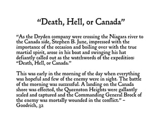 “Death, Hell, or Canada”
“As the Dryden company were crossing the Niagara river to
the Canada side, Stephen B. June, impressed with the
importance of the occasion and boiling over with the true
martial spirit, arose in his boat and swinging his hat
defiantly called out as the watchwords of the expedition:
“Death, Hell, or Canada."
This was early in the morning of the day when everything
was hopeful and few of the enemy were in sight. The battle
of the morning was successful. A landing on the Canada
shore was effected, the Queenston Heights were gallantly
scaled and captured and the Commanding General Brock of
the enemy was mortally wounded in the conflict.” –
Goodrich, 32
 
