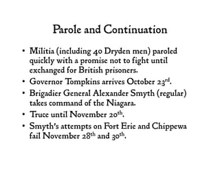 Parole and Continuation
•  Militia (including 40 Dryden men) paroled
quickly with a promise not to fight until
exchanged for British prisoners.
•  Governor Tompkins arrives October 23rd.
•  Brigadier General Alexander Smyth (regular)
takes command of the Niagara.
•  Truce until November 20th.
•  Smyth’s attempts on Fort Erie and Chippewa
fail November 28th and 30th.
 