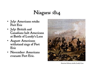 Niagara: 1814
•  July: Americans retake
Fort Erie
•  July: British and
Canadians halt Americans
at Battle of Lundy’s Lane
•  August: Americans
withstand siege of Fort
Erie
•  November: Americans
evacuate Fort Erie.
American Infantry attacks, Lundy’s Lane
 