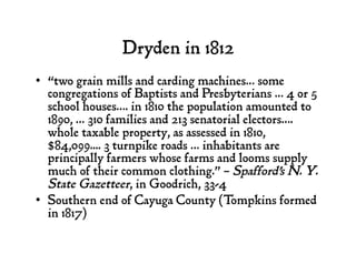 Dryden in 1812
•  “two grain mills and carding machines… some
congregations of Baptists and Presbyterians … 4 or 5
school houses…. in 1810 the population amounted to
1890, … 310 families and 213 senatorial electors….
whole taxable property, as assessed in 1810,
$84,099.... 3 turnpike roads … inhabitants are
principally farmers whose farms and looms supply
much of their common clothing.” – Spafford's N. Y.
State Gazetteer, in Goodrich, 33-4
•  Southern end of Cayuga County (Tompkins formed
in 1817)
 