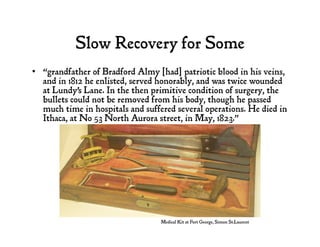 Slow Recovery for Some
•  “grandfather of Bradford Almy [had] patriotic blood in his veins,
and in 1812 he enlisted, served honorably, and was twice wounded
at Lundy's Lane. In the then primitive condition of surgery, the
bullets could not be removed from his body, though he passed
much time in hospitals and suffered several operations. He died in
Ithaca, at No 53 North Aurora street, in May, 1823.”
Medical Kit at Fort George, Simon St.Laurent
 