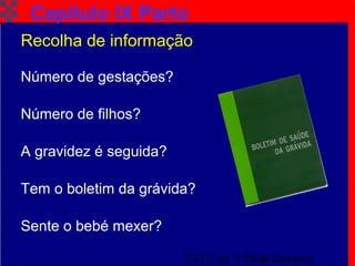 TAT Cap. 9 Parto Iminente6
Capítulo IX Parto
Recolha de informação
Número de gestações?
Número de filhos?
A gravidez é seguida?
Sente o bebé mexer?
Tem o boletim da grávida?
 
