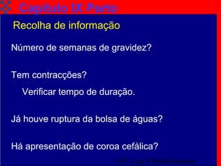 TAT Cap. 9 Parto Iminente7
Número de semanas de gravidez?
Tem contracções?
Verificar tempo de duração.
Já houve ruptura da bolsa de águas?
Há apresentação de coroa cefálica?
Capítulo IX Parto
Recolha de informação
 