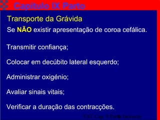 TAT Cap. 9 Parto Iminente8
Capítulo IX Parto
Transporte da Grávida
Se NÃO existir apresentação de coroa cefálica.
Colocar em decúbito lateral esquerdo;
Administrar oxigénio;
Avaliar sinais vitais;
Verificar a duração das contracções.
Transmitir confiança;
 