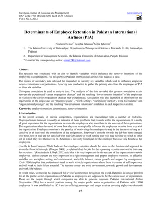 European Journal of Business and Management www.iiste.org 
ISSN 2222-1905 (Paper) ISSN 2222-2839 (Online) 
Vol 4, No.7, 2012 
Determinants of Employee Retention in Pakistan International 
Airlines (PIA) 
Nosheen Nawaz1* Ayesha Jahanian2 Sobia Tehreem2 
1. The Islamia University of Bahawalpur, Department of Management Sciences, Post code 63100, Bahawalpur, 
45 
Pakistan 
2. Department of management Sciences, The Islamia University of Bahawalpur, Punjab, Pakistan 
* E-mail of the corresponding author: nisha4741@hotmail.com 
Abstract 
The research was conducted with an aim to identify variables which influence the turnover intentions of the 
employees in organizations. For this purpose Pakistan International Airlines was taken as a case. 
The review of secondary data allowed the researcher to identify six variables which tend to influence employee 
turnover intentions in organizations. A survey was conducted to gather the primary data from the employees of PIA 
on these six variables. 
Chi-square association is used to analyze data. The analysis of the data revealed that greatest association exists 
between the experienced “career propagation chances” and the resulting “lower turnover intention” of the employees 
in relation to the career propagation chances they experienced. Association was also identified to exist between the 
experiences of the employees on “Incentive plans” , “work setting”, “supervisory support”, work life balance” and 
“organizational prestige” and the resulting “lower turnover intentions” in relation to each respective variable. 
Keywords: employee retention, determinants, turnover intention 
1. Introduction 
In the recent scenario of intense competition, organizations are encountered with a number of problems. 
Disproportionate turnover is usually an indicator of basic problems that prevails within the organizations. It is really 
of great importance for the organizations to retain the employees who contribute in the success of the organizations. 
The organizations therefore need to know how they can strategically influence the employees to make them stay with 
the organization. Employee retention is the practice of motivating the employees to stay in the business as long as it 
could be or at least until the completion of the assignment. Employee’s attitude towards the job has been changed 
over time, now if they are not satisfied with their job nature or work setting they will take no time to switch to other 
job in which they feel themselves fit. Retention is not only beneficial for the employer but also very beneficial for 
employees. 
(Lucille & Jean-François 2004), Indicate that employee retention should be taken as the fundamental approach to 
attain the financial triumph. (Morgan 2008) , explained that the job for the upcoming recruits must not be that easy 
for recruiters. “(Raudenbush & Bryk 2002) said that it is very important for the success of the organization to retain 
employees. Various aspects are very important in a right management and proper employee retention. Its effective 
variables are workplace setting and environment, work-life balance, career growth and support by management. 
(Cole 2000) implies that professionals tend to work at such organizations where there is a sense of self importance 
and will work to their fullest potential. The reasons to stay are work environment, rewards, growth and development 
and work-life balance. 
In recent times, technology has increased the level of competition throughout the world. Retention is a major problem 
for all the public sector organizations of Pakistan as employees are supposed to be the capital asset of organization. 
These are the people through which companies are able to generate revenues. Pakistan International Airline 
Corporation (PIA) has a central position among the major public sector organizations of Pakistan with 18000 
employees. It was established in 1955 and are offering passenger and cargo services covering eighty two domestic 
 