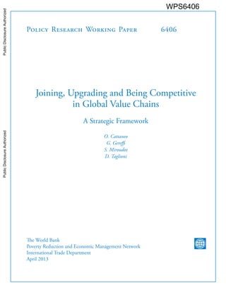 Policy Research Working Paper 
6406 
Joining, Upgrading and Being Competitive in Global Value Chains 
A Strategic Framework 
O. Cattaneo 
G. Gereffi 
S. Miroudot 
D. Taglioni 
The World Bank 
Poverty Reduction and Economic Management Network 
International Trade Department 
April 2013 
WPS6406 
Public Disclosure Authorized Public Disclosure Authorized Public Disclosure Authorized Public Disclosure Authorized 
 