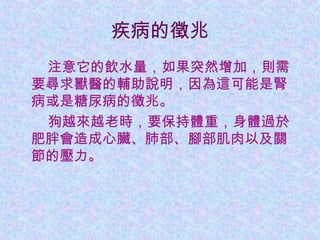 疾病的徵兆
　　注意它的飲水量，如果突然增加，則需
要尋求獸醫的輔助說明，因為這可能是腎
病或是糖尿病的徵兆。
　　狗越來越老時，要保持體重，身體過於
肥胖會造成心臟、肺部、腳部肌肉以及關
節的壓力。
 