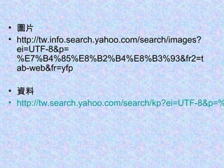 • 圖片
• http://tw.info.search.yahoo.com/search/images?
ei=UTF-8&p=
%E7%B4%85%E8%B2%B4%E8%B3%93&fr2=t
ab-web&fr=yfp
• 資料
• http://tw.search.yahoo.com/search/kp?ei=UTF-8&p=%
 
