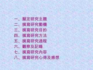 　　一、擬定研究主題
　　二、撰寫研究動機
　　三、撰寫研究目的
　　四、撰寫研究方法
　　五、撰寫研究過程
　　六、觀察及記錄
　　七、撰寫研究內容
　　八、撰寫研究心得及感想
 