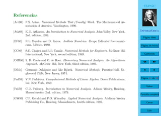 ULPGC
Inform´atica
P´agina Web
P´agina de Inicio
Contenido
P´agina 11 de 19
Volver
Pantalla completa
Cerrar
Salir
Referencias
[Act90] F.S. Acton. Numerical Methods That (Usually) Work. The Mathematical As-
sociation of America, Washington, 1990.
[Atk89] K. E. Atkinson. An Introduction to Numerical Analysis. John Wiley, New York,
2nd. edition, 1989.
[BF80] R.L. Burden and D. Faires. An´alisis Num´erico. Grupo Editorial Iberoameri-
cana, M´exico, 1980.
[CC89] S.C. Chapra and R.P. Canale. Numerical Methods for Engineers. McGraw-Hill
International, New York, second edition, 1989.
[CdB80] S. D. Conte and C. de Boor. Elementary Numerical Analysis: An Algorithmic
Approach. McGraw–Hill, New York, third edition, 1980.
[DB74] Germund Dahlquist and ˚Ake Bj¨orck. Numerical Methods. Prentice-Hall, En-
glewood Cliﬀs, New Jersey, 1974.
[Fad59] V.N. Faddeeva. Computational Methods of Linear Algebra. Dover Publications,
Inc, New York, 1959.
[Fr¨o79] C.-E. Fr¨oberg. Introduction to Numerical Analysis. Adison–Wesley, Reading,
Massachusetts, 2nd. edition, 1979.
[GW89] C.F. Gerald and P.O. Wheatley. Applied Numerical Analysis. Addison–Wesley
Publishing Co., Reading, Massachusets, fourth edition, 1989.
 