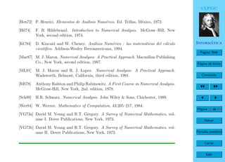 ULPGC
Inform´atica
P´agina Web
P´agina de Inicio
Contenido
P´agina 12 de 19
Volver
Pantalla completa
Cerrar
Salir
[Hen72] P. Henrici. Elementos de An´alisis Num´erico. Ed. Trillas, M´exico, 1972.
[Hil74] F. B. Hildebrand. Introduction to Numerical Analysis. McGraw–Hill, New
York, second edition, 1974.
[KC94] D. Kincaid and W. Cheney. An´alisis Num´erico : las matem´aticas del c´alculo
cient´ıﬁco. Addison-Wesley Iberoamericana, 1994.
[Mar87] M. J. Maron. Numerical Analysis: A Practical Approach. Macmillan Publishing
Co., New York, second edition, 1987.
[ML91] M. J. Maron and R. J. Lopez. Numerical Analysis: A Practical Approach.
Wadsworth, Belmont, California, third edition, 1991.
[RR78] Anthony Ralston and Philip Rabinowitz. A First Course in Numerical Analysis.
McGraw-Hill, New York, 2nd. edition, 1978.
[Sch89] H.R. Schwarz. Numerical Analysis. John Wiley & Sons, Chichester, 1989.
[Wer84] W. Werner. Mathematics of Computation, 43:205–217, 1984.
[YG73a] David M. Young and R.T. Gregory. A Survey of Numerical Mathematics, vol-
ume I. Dover Publications, New York, 1973.
[YG73b] David M. Young and R.T. Gregory. A Survey of Numerical Mathematics, vol-
ume II. Dover Publications, New York, 1973.
 