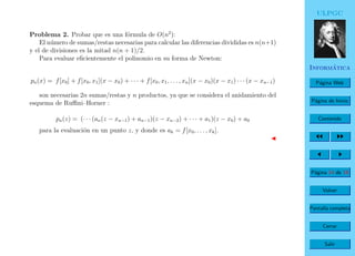 ULPGC
Inform´atica
P´agina Web
P´agina de Inicio
Contenido
P´agina 14 de 19
Volver
Pantalla completa
Cerrar
Salir
Problema 2. Probar que es una f´ormula de O(n2
):
El n´umero de sumas/restas necesarias para calcular las diferencias divididas es n(n+1)
y el de divisiones es la mitad n(n + 1)/2.
Para evaluar eﬁcientemente el polinomio en su forma de Newton:
pn(x) = f[x0] + f[x0, x1](x − x0) + · · · + f[x0, x1, . . . , xn](x − x0)(x − x1) · · · (x − xn−1)
son necesarias 2n sumas/restas y n productos, ya que se considera el anidamiento del
esquema de Ruﬃni–Horner :
pn(z) = (· · · (an(z − xn−1) + an−1)(z − xn−2) + · · · + a1)(z − x0) + a0
para la evaluaci´on en un punto z, y donde es ak = f[x0, . . . , xk].
 