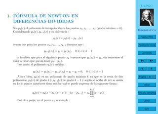 ULPGC
Inform´atica
P´agina Web
P´agina de Inicio
Contenido
P´agina 3 de 19
Volver
Pantalla completa
Cerrar
Salir
1. F´ORMULA DE NEWTON EN
DIFERENCIAS DIVIDIDAS
Sea pk(x) el polinomio de interpolaci´on en los puntos x0, x1, . . . , xk (grado m´aximo = k).
Considerando pk(x), pk−1(x) y su diferencia :
qk(x) = pk(x) − pk−1(x)
vemos que para los puntos x0, x1, . . . , xk−1 tenemos que :
pk−1(xi) = yi = pk(xi), 0 i k − 1
y tambi´en que para el siguiente punto xk tenemos que pk(xk) = yk, sin conocerse el
valor a priori que pueda tener pk−1(xk).
Por tanto, el polinomio qk(x) veriﬁca :
qk(xi) = pk(xi) − pk−1(xi) = yi − yi = 0, 0 i k − 1
Ahora bien, qk(x) es un polinomio de grado m´aximo k ya que es la resta de dos
polinomios, pk(x) de grado k y pk−1(x) de grado k − 1 y seg´un se acaba de ver se anula
en los k puntos anteriores tiene con lo cual se puede expresar de la siguiente forma :
qk(x) = ak(x − x0)(x − x1) · · · (x − xk−1) = ak
k−1
i=0
(x − xi)
Por otra parte, en el punto xk se cumple :
 