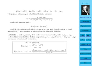 ULPGC
Inform´atica
P´agina Web
P´agina de Inicio
Contenido
P´agina 4 de 19
Volver
Pantalla completa
Cerrar
Salir
qk(xk) = pk(xk) − pk−1(xk) = ak(xk − x0)(xk − x1) · · · (xk − xk−1)
y despejando entonces ak de ´esta ´ultima identidad tenemos :
ak =
yk − pk−1(xk)
(x − x0)(x − x1) · · · (x − xk−1)
con lo cual podemos poner :
pk(x) = pk−1(x) + qk(x)
donde lo que parece complicado es calcular el ak, que ser´ıa el coeﬁciente de xk
en el
polinomio pk(x) pero para esto se puede utilizar las diferencias divididas:
Deﬁnici´on 1. Dada la funci´on f de la cual se conoce su valor en los puntos x0, x1, . . . , xk,
se llama diferencia dividida de f en los puntos x0, x1, . . . , xk al valor ak = f[x0, x1, · · · , xk]
y se calcula recursivamente como sigue :
f[xi] = f(xi) = yi
f[xi, xi+1] =
f[xi+1] − f[xi]
xi+1 − xi
f[xi, xi+1, · · · , xi+k] =
f[xi+1, xi+2, · · · , xi+k] − f[xi, xi+1, · · · , xi+k−1]
xi+k − xi
 