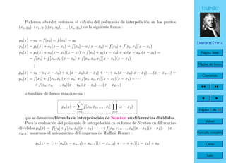 ULPGC
Inform´atica
P´agina Web
P´agina de Inicio
Contenido
P´agina 7 de 19
Volver
Pantalla completa
Cerrar
Salir
Podemos abordar entonces el c´alculo del polinomio de interpolaci´on en los puntos
(x0, y0), (x1, y1),(x2, y2),. . . , (xn, yn) de la siguiente forma :
p0(x) = a0 = f[x0] = f(x0) = y0
p1(x) = p0(x) + a1(x − x0) = f[x0] + a1(x − x0) = f[x0] + f[x0, x1](x − x0)
p2(x) = p1(x) + a2(x − x0)(x − x1) = f[x0] + a1(x − x0) + a2(x − x0)(x − x1) =
= f[x0] + f[x0, x1](x − x0) + f[x0, x1, x2](x − x0)(x − x1)
...
pn(x) = a0 + a1(x − x0) + a2(x − x0)(x − x1) + · · · + an(x − x0)(x − x1) . . . (x − xn−1) =
pn(x) = f[x0] + f[x0, x1](x − x0) + f[x0, x1, x2](x − x0)(x − x1) + · · ·
+ f[x0, x1, · · · , xn](x − x0)(x − x1) . . . (x − xn−1)
o tambi´en de forma m´as concisa :
pn(x) =
n
i=0
f[x0, x1, . . . , xi]
i−1
j=0
(x − xj)
que se denomina f´ormula de interpolaci´on de Newton en diferencias divididas.
Para la evaluaci´on del polinomio de interpolaci´on en su forma de Newton en diferencias
divididas pn(x) = f[x0]+f[x0, x1](x−x0)+· · ·+f[x0, x1, . . . , xn](x−x0)(x−x1) · · · (x−
xn−1) usaremos el anidamiento del esquema de Ruﬃni–Horner :
pn(z) = (· · · (an(z − xn−1) + an−1)(z − xn−2) + · · · + a1)(z − x0) + a0
 