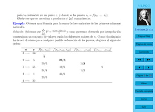 ULPGC
Inform´atica
P´agina Web
P´agina de Inicio
Contenido
P´agina 8 de 19
Volver
Pantalla completa
Cerrar
Salir
para la evaluaci´on en un punto z, y donde se ha puesto ak = f[x0, . . . , xk].
Obs´ervese que se necesitan n productos y 2n? sumas/restas.
Ejemplo. Obtener una f´ormula para la suma de los cuadrados de los primeros n´umeros
naturales.
Soluci´on: Sabemos que
n
k=1
k2
= n(n+1)(2n+1)
6
y como queremos obtenerla por interpolaci´on
construimos un conjunto de valores seg´un los diferentes valores de n. Como el polinomio
ha de ser el mismo para cualquier posible ordenaci´on de los puntos, elegimos el siguiente
orden:
n y f[xi, xi+1] f[xi, xi+1, xi+2] f[xi, . . . , xi+3] f[xi, . . . , xi+4]
3 −→ 14
9
2 −→ 5 23/6
50/3 1/3
5 −→ 55 19/6 0
54/4 1/3
1 −→ 1 23/6
29/3
4 −→ 30
 