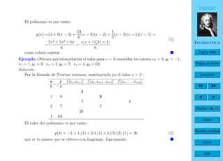 ULPGC
Inform´atica
P´agina Web
P´agina de Inicio
Contenido
P´agina 9 de 19
Volver
Pantalla completa
Cerrar
Salir
El polinomio es por tanto:
p(x) =14 + 9(x − 3) +
23
6
(x − 3)(x − 2) +
1
3
(x − 3)(x − 2)(x − 5) =
=
2x3
+ 3x2
+ 6x
6
=
x(x + 1)(2x + 1)
6
(1)
como cabr´ıa esperar.
Ejemplo. Obtener por interpolaci´on el valor para x = 3 conocidos los valores x0 = 0, y0 = −1;
x1 = 1, y1 = 0; x2 = 2, y2 = 7; x3 = 4, y3 = 63.
Soluci´on:
Por la f´ormula de Newton tenemos, sustituyendo ya el valor x = 3 :
x y f[xi, xi+1] f[xi, xi+1, xi+2] f[xi, . . . , xi+3]
0 −1
1
1 0 3
7 1
2 7 7
28
4 63
El valor del polinomio es por tanto:
p(3) = −1 + 1.(3) + 3.3.(2) + 1.(3).(2).(1) = 26 (2)
que es lo mismo que se obtuvo con Lagrange, l´ogicamente.
 