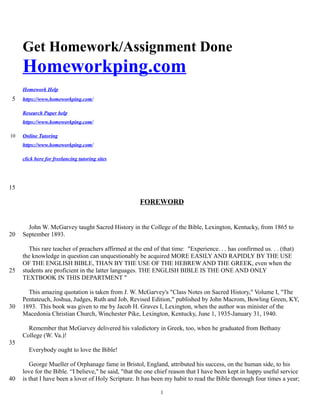 Get Homework/Assignment Done
Homeworkping.com
Homework Help
https://www.homeworkping.com/
Research Paper help
https://www.homeworkping.com/
Online Tutoring
https://www.homeworkping.com/
click here for freelancing tutoring sites
FOREWORD
John W. McGarvey taught Sacred History in the College of the Bible, Lexington, Kentucky, from 1865 to
September 1893.
This rare teacher of preachers affirmed at the end of that time: "Experience. . . has confirmed us. . . (that)
the knowledge in question can unquestionably be acquired MORE EASILY AND RAPIDLY BY THE USE
OF THE ENGLISH BIBLE, THAN BY THE USE OF THE HEBREW AND THE GREEK, even when the
students are proficient in the latter languages. THE ENGLISH BIBLE IS THE ONE AND ONLY
TEXTBOOK IN THIS DEPARTMENT "
This amazing quotation is taken from J. W. McGarvey's "Class Notes on Sacred History," Volume I, "The
Pentateuch, Joshua, Judges, Ruth and Job, Revised Edition," published by John Macrom, Bowling Green, KY,
1893. This book was given to me by Jacob H. Graves I, Lexington, when the author was minister of the
Macedonia Christian Church, Winchester Pike, Lexington, Kentucky, June 1, 1935-January 31, 1940.
Remember that McGarvey delivered his valedictory in Greek, too, when he graduated from Bethany
College (W. Va.)!
Everybody ought to love the Bible!
George Mueller of Orphanage fame in Bristol, England, attributed his success, on the human side, to his
love for the Bible. “I believe," he said, "that the one chief reason that I have been kept in happy useful service
is that I have been a lover of Holy Scripture. It has been my habit to read the Bible thorough four times a year;
1
5
10
15
20
25
30
35
40
 