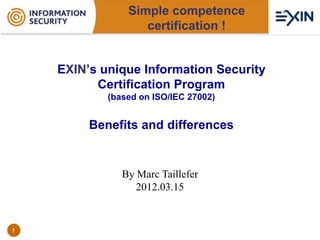 Simple competence
                   certification !


    EXIN’s unique Information Security
          Certification Program
            (based on ISO/IEC 27002)


         Benefits and differences


               By Marc Taillefer
                  2012.03.15


1
 