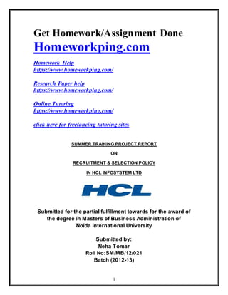 1
Get Homework/Assignment Done
Homeworkping.com
Homework Help
https://www.homeworkping.com/
Research Paper help
https://www.homeworkping.com/
Online Tutoring
https://www.homeworkping.com/
click here for freelancing tutoring sites
SUMMER TRAINING PROJECT REPORT
ON
RECRUITMENT & SELECTION POLICY
IN HCL INFOSYSTEM LTD
Submitted for the partial fulfillment towards for the award of
the degree in Masters of Business Administration of
Noida International University
Submitted by:
Neha Tomar
Roll No:SM/MB/12/021
Batch (2012-13)
 