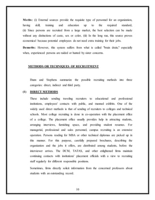 10
Merits: (i) External sources provide the requisite type of personnel for an organization,
having skill, training and education up to the required standard,
(ii) Since persons are recruited from a large market, the best selection can be made
without any distinctions of caste, sex or color, (iii) In the long run, this source proves
economical because potential employees do not need extra training for their jobs.
Demerits: However, this system suffers from what is called "brain drain," especially
when, experienced persons are raided or hunted by sister concerns.
METHODS OR TECHNIQUES OF RECRUITMENT
Dunn and Stephens summarize the possible recruiting methods into three
categories: direct, indirect and third party.
(1) DIRECT METHODS
These include sending traveling recruiters to educational and professional
institutions, employees' contacts with public, and manned exhibits. One of the
widely used direct methods is that of sending of recruiters to colleges and technical
schools. Most college recruiting is done in co-operation with the placement office
of a college. The placement office usually provides help in attracting students,
arranging interviews, furnishing space, and providing student resumes. For
managerial, professional and sales personnel, campus recruiting is an extensive
operation. Persons reading for MBA or other technical diplomas are picked up in
this manner. For this purpose, carefully prepared brochures, describing the
organization and the jobs it offers, are distributed among students, before the
interviewer arrives. The DCM, TATAS, and other enlightened firms maintain
continuing contacts with institutions' placement officials with a view to recruiting
staff regularly for different responsible positions.
Sometimes, firms directly solicit information from the concerned professors about
students with an outstanding record.
 
