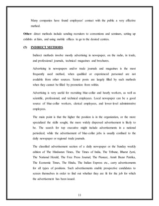 11
Many companies have found employees' contact with the public a very effective
method.
Other- direct methods include sending recruiters to conventions and seminars, setting up
exhibits at fairs, and using mobile offices to go to the desired centres.
(2) INDIRECT METHODS
Indirect methods involve mostly advertising in newspaper, on the radio, in trade,
and professional journals, technical magazines and brochures.
Advertising in newspapers and/or trade journals and magazines is the most
frequently used method, when qualified or experienced personnel are not
available from other sources. Senior posts are largely filled by such methods
when they cannot be filled by promotion from within.
Advertising is very useful for recruiting blue-collar and hourly workers, as well as
scientific, professional, and technical employees. Local newspaper can be a good
source of blue-collar workers, clerical employees, and lower-level administrative
employees.
The main point is that the higher the position is in the organization, or the more
specialized the skills sought, the more widely dispersed advertisement is likely to
be. The search for top executive might include advertisements in a national
periodical; while the advertisement of blue-collar jobs is usually confined to the
daily newspaper or regional trade journals.
The classified advertisement section of a daily newspaper or the Sunday weekly
edition of The Hindustan Times, The Times of India, The Tribune, Bharat Jyoti,
The National Herald, The Free Press Journal, The Pioneer, Amrit Bazar Patrika,
The Economic Times, The Hindu, The Indian Express etc., carry advertisements
for all types of positions. Such advertisements enable prospective candidates to
screen themselves in order to find out whether they are fit for the job for which
the advertisement has been issued.
 