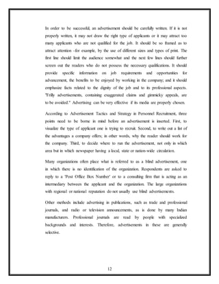 12
In order to be successful, an advertisement should be carefully written. If it is not
properly written, it may not draw the right type of applicants or it may attract too
many applicants who are not qualified for the job. It should be so framed as to
attract attention -for example, by the use of different sizes and types of print. The
first line should limit the audience somewhat and the next few lines should further
screen out the readers who do not possess the necessary qualifications. It should
provide specific information on job requirements and opportunities for
advancement, the benefits to be enjoyed by working in the company; and it should
emphasize facts related to the dignity of the job and to its professional aspects.
"Frilly advertisements, containing exaggerated claims and gimmicky appeals, are
to be avoided." Advertising can be very effective if its media are properly chosen.
According to Advertisement Tactics and Strategy in Personnel Recruitment, three
points need to be borne in mind before an advertisement is inserted. First, to
visualize the type of applicant one is trying to recruit. Second, to write out a list of
the advantages a company offers; in other words, why the reader should work for
the company. Third, to decide where to run the advertisement, not only in which
area but in which newspaper having a local, state or nation-wide circulation.
Many organizations often place what is referred to as a blind advertisement, one
in which there is no identification of the organization. Respondents are asked to
reply to a 'Post Office Box Number' or to a consulting firm that is acting as an
intermediary between the applicant and the organization. The large organizations
with regional or national reputation do not usually use blind advertisements.
Other methods include advertising in publications, such as trade and professional
journals, and radio or television announcements, as is done by many Indian
manufacturers. Professional journals are read by people with specialized
backgrounds and interests. Therefore, advertisements in these are generally
selective.
 