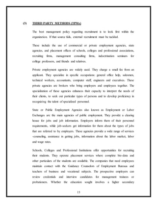13
(3) THIRD PARTY METHODS (TPMs)
The best management policy regarding recruitment is to look first within the
organization. If that source fails, external recruitment must be tackled.
These include the use of commercial or private employment agencies, state
agencies, and placement offices of schools, colleges and professional associations,
recruiting firms, management consulting firms, indoctrination seminars for
college professors, and friends and relatives.
Private employment agencies are widely used. They charge a small fee from an
applicant. They specialize in specific occupations: general office help, salesmen,
technical workers, accountants, computer staff, engineers and executives. These
private agencies are brokers who bring employers and employees together. The
specialization of these agencies enhances their capacity to interpret the needs of
their clients, to seek out particular types of persons and to develop proficiency in
recognizing the talent of specialized personnel.
State or Public Employment Agencies also known as Employment or Labor
Exchanges are the main agencies of public employment. They provide a clearing
house for jobs and job information. Employers inform them of their personnel
requirements, while job-seekers get information for them about the types of jobs
that are referred to by employers. These agencies provide a wide range of services
-counseling, assistance in getting jobs, information about the labor market, labor
and wage rates.
Schools, Colleges and Professional Institutions offer opportunities for recruiting
their students. They operate placement services where complete bio-data and
other particulars of the students are available. The companies that need employees
maintain contact with the Guidance Counselors of Employment Bureaus and
teachers of business and vocational subjects. The prospective employers can
review credentials and interview candidates for management trainees or
probationers. Whether the education sought involves a higher secondary
 