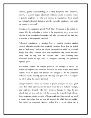 14
certificate, specific vocational training, or a college background with a bachelor's,
master's, or doctoral degree, educational institutions provide an excellent source
of potential employees for entry-level positions in organizations. These general
and technical/professional institutions provide blue-collar applicants, white-collar
and managerial personnel.
Sometimes, the organizations provide Work Study Programme to the students or
summer jobs for undertaking a project in the establishment so as to get them
interested in the organization in question, and after completion of this, they may
be absorbed by the companies concerned.
Professional organizations or recruiting firms or executive recruiters maintain
complete information records about employed executives. These firms are looked
upon as 'head hunters', 'raiders' and 'pirates' by organizations which lose personnel
through their efforts. However, these same organizations may employ "executive
search firms" to help them find executive talent. These consulting firms
recommend persons of high caliber for managerial, marketing, and production
engineers' posts.
Indoctrination seminars for colleges professors are arranged to discuss the
problem of companies and employees. Professors are invited to take part in these
seminars. Visits to plants and banquets are arranged so that the participant
professors may be favorably impressed. They may later speak well of a company
and help it getting the required personnel.
Employee Referrals: Friends and relatives of present employees are also a good
source from which employees may be drawn. When the labor market is very tight,
large employers frequently offer their employees bonuses or prizes for any
referrals that are hired and stay with the company for a specific length of time.
Some companies maintain a register of former employees whose record was good
to contact them when there are new job openings for which they are qualified.
This method of recruitment, however, suffers from a serious defect that it
 