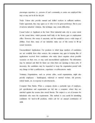 15
encourages nepotism, i.e., persons of one's community or castes are employed that
may or may not be fit for the job.
Trade Unions also provide manual and skilled workers in sufficient numbers.
Under agreement, they may agree as to who is to be given preference. But in case
of adverse industrial relations, this technique may create difficulties.
Casual Labor or Applicant at the Gate: Most industrial units rely to some extent
on the casual labor, which presents itself daily at the factory gate or employment
office. However, this source is uncertain, and the candidates cover a wide range of
abilities. Even then, many of our industries make use of this source to fill up
casual vacancies.
Unconsolidated Applications: For positions in which large numbers of candidates
are not available from other sources, the companies may gain in keeping files of
applications received from candidates who make direct enquiries about possible
vacancies on their own, or may send unconsolidated applications. The information
may be indexed and filed for future use when there are openings in these jobs. If
necessary, the candidates may be requested to keep the organization posted with
any change in their q ualifications, experience or achievements made.
Voluntary Organizations, such as private clubs, social organizations, might also
provide employees - handicapped, widowed or married women, old persons,
retired hands, etc. in response to advertisements.
Computer Data Banks: When a company desires a particular type of employee,
job specifications and requirements are fed into a computer, where they are
matched against the resume data stored therein. The output is a set of resumes for
individuals who meet the requirements. This method is very useful for identifying
candidates for hard-to-fill positions, which call for an unusual combination of
skills
 