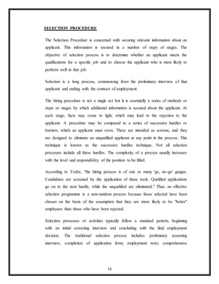 16
SELECTION PROCEDURE
The Selection Procedure is concerned with securing relevant information about an
applicant. This information is secured in a number of steps of stages. The
objective of selection process is to determine whether an applicant meets the
qualifications for a specific job and to choose the applicant who is most likely to
perform well in that job.
Selection is a long process, commencing from the preliminary interview of that
applicant and ending with the contract of employment.
The hiring procedure is not a single act but it is essentially a series of methods or
steps or stages by which additional information is secured about the applicant. At
each stage, facts may come to light, which may lead to the rejection to the
applicant. A procedure may be compared to a series of successive hurdles or
barriers, which an applicant must cross. These are intended as screens, and they
are designed to eliminate an unqualified applicant at any point in the process. This
technique is known as the successive hurdles technique. Not all selection
processes include all these hurdles. The complexity of a process usually increases
with the level and responsibility of the position to be filled.
According to Yoder, "the hiring process is of one or many 'go, no-go' gauges.
Candidates are screened by the application of these tools. Qualified applications
go on to the next hurdle, while the unqualified are eliminated." Thus, an effective
selection programme is a non-random process because those selected have been
chosen on the basis of the assumption that they are more likely to be "better"
employees than those who have been rejected.
Selection processes or activities typically follow a standard pattern, beginning
with an initial screening interview and concluding with the final employment
decision. The traditional selection process includes: preliminary screening
interview; completion of application form; employment tests; comprehensive
 