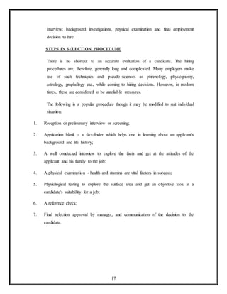 17
interview; background investigations, physical examination and final employment
decision to hire.
STEPS IN SELECTION PROCEDURE
There is no shortcut to an accurate evaluation of a candidate. The hiring
procedures are, therefore, generally long and complicated. Many employers make
use of such techniques and pseudo-sciences as phrenology, physiognomy,
astrology, graphology etc., while coming to hiring decisions. However, in modern
times, these are considered to be unreliable measures.
The following is a popular procedure though it may be modified to suit individual
situation:
1. Reception or preliminary interview or screening;
2. Application blank - a fact-finder which helps one in learning about an applicant's
background and life history;
3. A well conducted interview to explore the facts and get at the attitudes of the
applicant and his family to the job;
4. A physical examination - health and stamina are vital factors in success;
5. Physiological testing to explore the surface area and get an objective look at a
candidate's suitability for a job;
6. A reference check;
7. Final selection approval by manager; and communication of the decision to the
candidate.
 