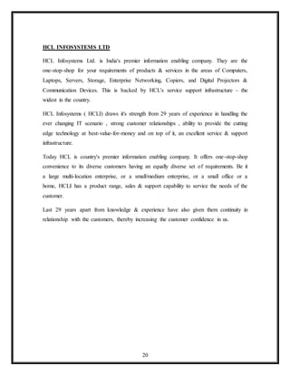20
HCL INFOSYSTEMS LTD
HCL Infosystems Ltd. is India's premier information enabling company. They are the
one-stop-shop for your requirements of products & services in the areas of Computers,
Laptops, Servers, Storage, Enterprise Networking, Copiers, and Digital Projectors &
Communication Devices. This is backed by HCL's service support infrastructure - the
widest in the country.
HCL Infosystems ( HCLI) draws it's strength from 29 years of experience in handling the
ever changing IT scenario , strong customer relationships , ability to provide the cutting
edge technology at best-value-for-money and on top of it, an excellent service & support
infrastructure.
Today HCL is country's premier information enabling company. It offers one-stop-shop
convenience to its diverse customers having an equally diverse set of requirements. Be it
a large multi-location enterprise, or a small/medium enterprise, or a small office or a
home, HCLI has a product range, sales & support capability to service the needs of the
customer.
Last 29 years apart from knowledge & experience have also given them continuity in
relationship with the customers, thereby increasing the customer confidence in us.
 